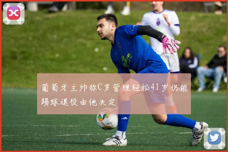 葡萄牙主帅称C罗管理轻松41岁仍能踢球退役由他决定