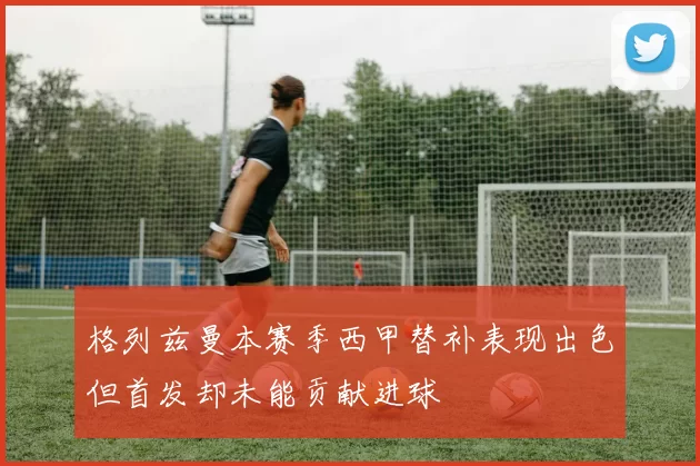 格列兹曼本赛季西甲替补表现出色但首发却未能贡献进球