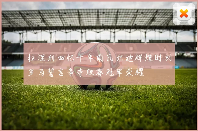 拉涅利回忆十年前瓦尔迪辉煌时刻罗马誓言争夺联赛冠军荣耀